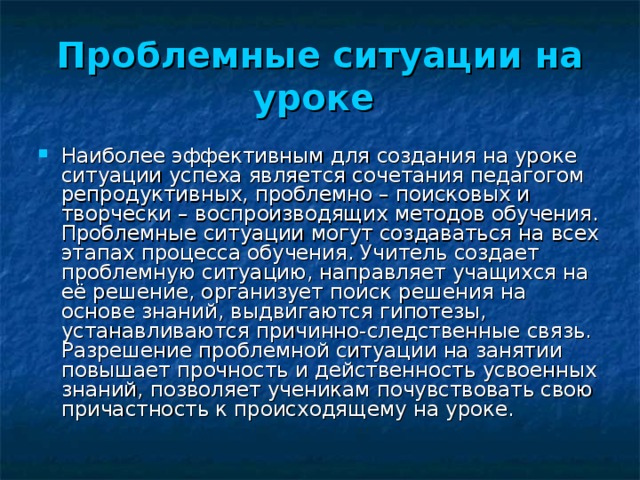 Проблемные ситуации на уроке Наиболее эффективным для создания на уроке ситуации успеха является сочетания педагогом репродуктивных, проблемно – поисковых и творчески – воспроизводящих методов обучения. Проблемные ситуации могут создаваться на всех этапах процесса обучения. Учитель создает проблемную ситуацию, направляет учащихся на её решение, организует поиск решения на основе знаний, выдвигаются гипотезы, устанавливаются причинно-следственные связь. Разрешение проблемной ситуации на занятии повышает прочность и действенность усвоенных знаний, позволяет ученикам почувствовать свою причастность к происходящему на уроке. 