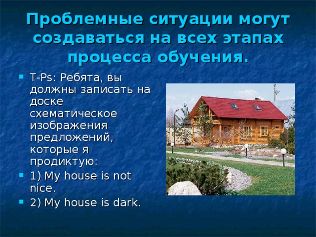 Проблемные ситуации могут создаваться на всех этапах процесса обучения. Т-Р s :  Ребята, вы должны записать на доске схематическое изображения предложений, которые я продиктую: 1) My house is not nice. 2) My house is dark. 