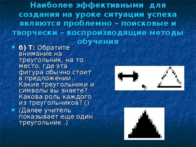 Наиболее эффективными для создания на уроке ситуации успеха являются проблемно – поисковые и творчески – воспроизводящие методы обучения б) Т:  Обратите внимание на треугольник, на то место, где эта фигура обычно стоит в предложении. Какие треугольники и символы вы знаете? Какова роль каждого из треугольников? () (Далее учитель показывает еще один треугольник .) 