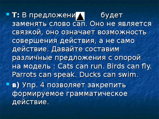 Т:  В предложении будет заменять слово саn. Оно не является связкой, оно означает возможность совершения действия, а не само действие. Давайте составим различные предложения с опорой на модель : Cats can run . Birds can fly. Parrots can speak. Ducks can swim. в) Упр. 4 позволяет закрепить формируемое грамматическое действие. 
