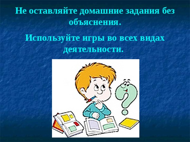 Не оставляйте домашние задания без объяснения.  Используйте игры во всех видах деятельности.  