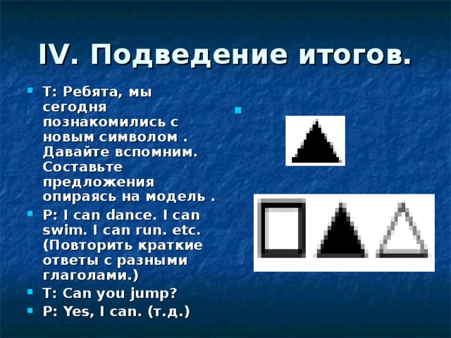 IV. Подведение итогов. Т:  Ребята, мы сегодня познакомились с новым символом . Давайте вспомним. Составьте предложения опираясь на модель . Р:  I can dance. I can swim. I can run. etc. (Повторить краткие ответы с разными глаголами.) Т : Can you jump? Р :  Yes, I can. (т.д.) .  