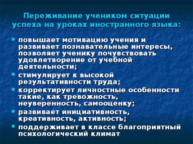 Переживание учеником ситуации успеха на уроках иностранного языка: повышает мотивацию учения и развивает познавательные интересы, позволяет ученику почувствовать удовлетворение от учебной деятельности; стимулирует к высокой результативности труда; корректирует личностные особенности такие, как тревожность, неуверенность, самооценку; развивает инициативность, креативность, активность; поддерживает в классе благоприятный психологический климат  