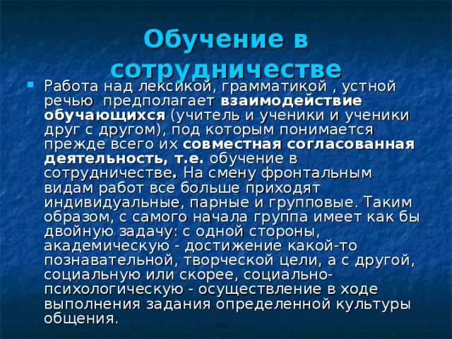 Обучение в сотрудничестве Работа над лексикой, грамматикой , устной речью предполагает взаимодействие обучающихся (учитель и ученики и ученики друг с другом), под которым понимается прежде всего их совместная согласованная деятельность, т.е. обучение в сотрудничестве . На смену фронтальным видам работ все больше приходят индивидуальные, парные и групповые. Таким образом, с самого начала группа имеет как бы двойную задачу: с одной стороны, академическую - достижение какой-то познавательной, творческой цели, а с другой, социальную или скорее, социально-психологическую - осуществление в ходе выполнения задания определенной культуры общения.  