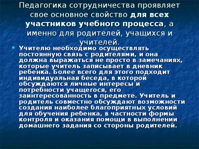 Педагогика сотрудничества проявляет свое основное свойство для всех участников учебного процесса , а именно для родителей, учащихся и учителей. Учителю необходимо осуществлять постоянную связь с родителями, и она должна выражаться не просто в замечаниях, которые учитель записывает в дневник ребенка. Более всего для этого подходит индивидуальная беседа, в которой обсуждаются личные интересы и потребности учащегося, его заинтересованность в предмете. Учитель и родитель совместно обсуждают возможности создания наиболее благоприятных условий для обучения ребенка, в частности формы контроля и оказания помощи в выполнении домашнего задания со стороны родителей.  