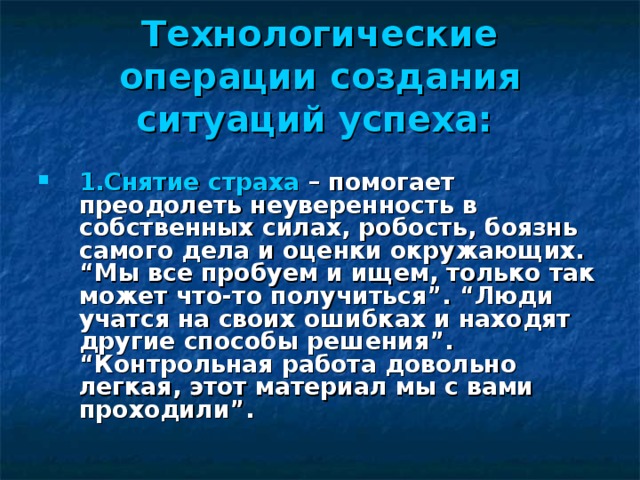 Технологические операции создания ситуаций успеха:   1.Снятие страха – помогает преодолеть неуверенность в собственных силах, робость, боязнь самого дела и оценки окружающих. “Мы все пробуем и ищем, только так может что-то получиться”. “Люди учатся на своих ошибках и находят другие способы решения”. “Контрольная работа довольно легкая, этот материал мы с вами проходили”.  
