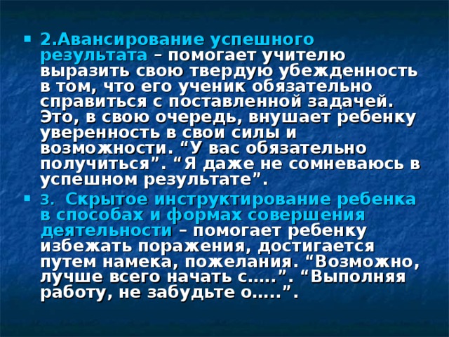 2.Авансирование успешного результата – помогает учителю выразить свою твердую убежденность в том, что его ученик обязательно справиться с поставленной задачей. Это, в свою очередь, внушает ребенку уверенность в свои силы и возможности. “У вас обязательно получиться”. “Я даже не сомневаюсь в успешном результате”.  3. Скрытое инструктирование ребенка в способах и формах совершения деятельности – помогает ребенку избежать поражения, достигается путем намека, пожелания. “Возможно, лучше всего начать с…..”. “Выполняя работу, не забудьте о…..”.  