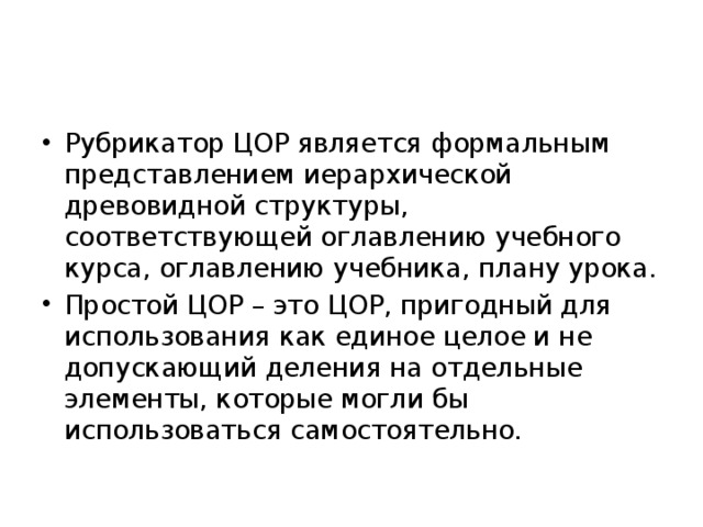 Рубрикатор ЦОР является формальным представлением иерархической древовидной структуры, соответствующей оглавлению учебного курса, оглавлению учебника, плану урока. Простой ЦОР – это ЦОР, пригодный для использования как единое целое и не допускающий деления на отдельные элементы, которые могли бы использоваться самостоятельно. 