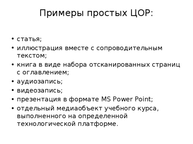 Примеры простых ЦОР:   статья; иллюстрация вместе с сопроводительным текстом; книга в виде набора отсканированных страниц c оглавлением; аудиозапись; видеозапись; презентация в формате MS Power Point; отдельный медиаобъект учебного курса, выполненного на определенной технологической платформе. 