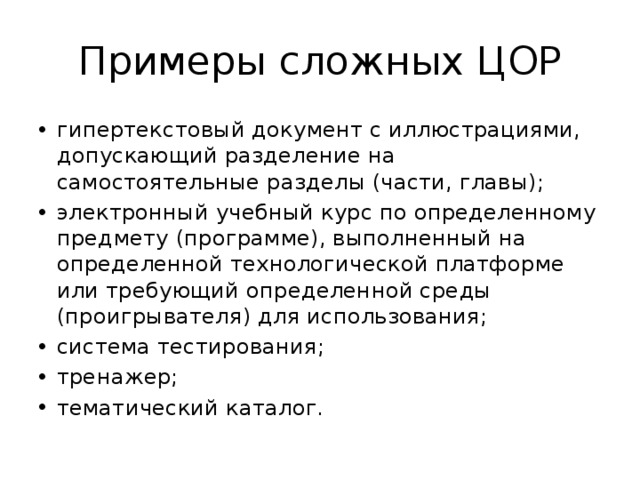 Примеры сложных ЦОР гипертекстовый документ с иллюстрациями, допускающий разделение на самостоятельные разделы (части, главы); электронный учебный курс по определенному предмету (программе), выполненный на определенной технологической платформе или требующий определенной среды (проигрывателя) для использования; система тестирования; тренажер; тематический каталог. 