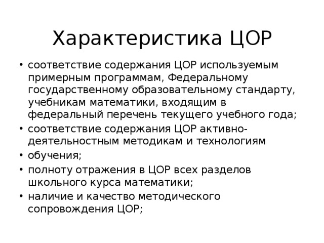 Характеристика ЦОР соответствие содержания ЦОР используемым примерным программам, Федеральному государственному образовательному стандарту, учебникам математики, входящим в федеральный перечень текущего учебного года; соответствие содержания ЦОР активно-деятельностным методикам и технологиям обучения; полноту отражения в ЦОР всех разделов школьного курса математики; наличие и качество методического сопровождения ЦОР; 