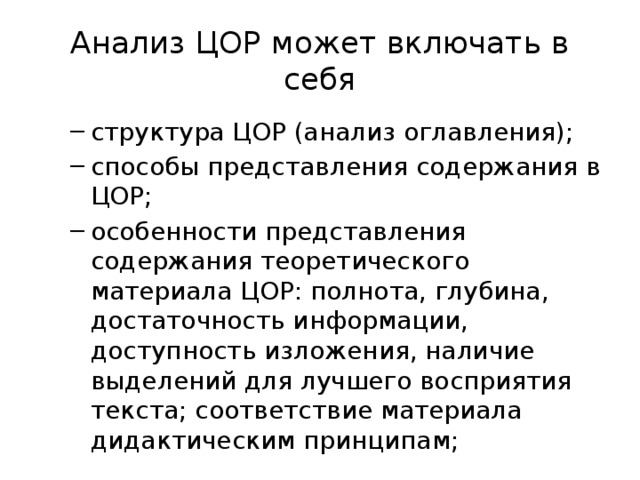 Анализ ЦОР может включать в себя структура ЦОР (анализ оглавления); способы представления содержания в ЦОР; особенности представления содержания теоретического материала ЦОР: полнота, глубина, достаточность информации, доступность изложения, наличие выделений для лучшего восприятия текста; соответствие материала дидактическим принципам; структура ЦОР (анализ оглавления); способы представления содержания в ЦОР; особенности представления содержания теоретического материала ЦОР: полнота, глубина, достаточность информации, доступность изложения, наличие выделений для лучшего восприятия текста; соответствие материала дидактическим принципам; 