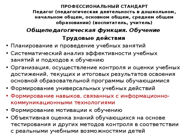 ПРОФЕССИОНАЛЬНЫЙ СТАНДАРТ  Педагог (педагогическая деятельность в дошкольном, начальном общем, основном общем, среднем общем образовании) (воспитатель, учитель)   Общепедагогическая функция. Обучение Трудовые действия Планирование и проведение учебных занятий Систематический анализ эффективности учебных занятий и подходов к обучению Организация, осуществление контроля и оценки учебных достижений, текущих и итоговых результатов освоения основной образовательной программы обучающимися Формирование универсальных учебных действий Формирование навыков, связанных с информационно-коммуникационными технологиями Формирование мотивации к обучению Объективная оценка знаний обучающихся на основе тестирования и других методов контроля в соответствии с реальными учебными возможностями детей 