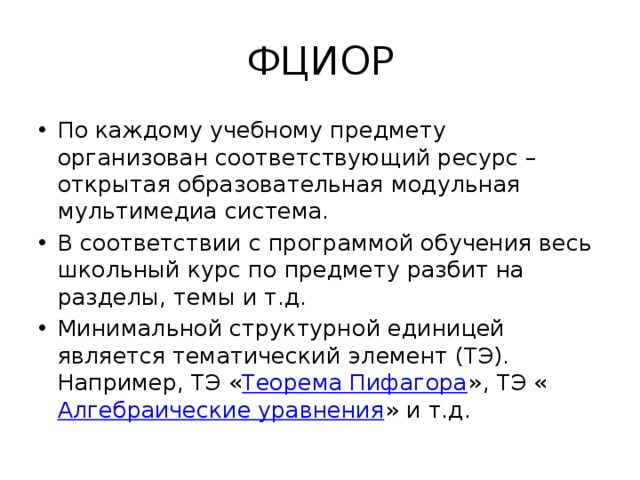 ФЦИОР По каждому учебному предмету организован соответствующий ресурс – открытая образовательная модульная мультимедиа система. В соответствии с программой обучения весь школьный курс по предмету разбит на разделы, темы и т.д. Минимальной структурной единицей является тематический  элемент (ТЭ). Например, ТЭ « Теорема Пифагора », ТЭ « Алгебраические уравнения » и т.д. 