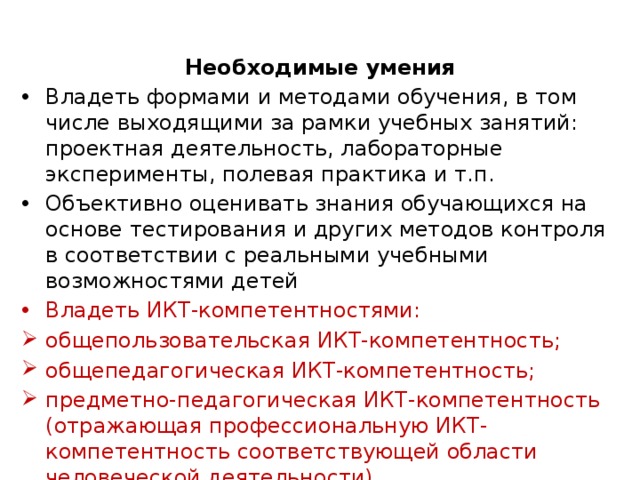 Необходимые умения Владеть формами и методами обучения, в том числе выходящими за рамки учебных занятий: проектная деятельность, лабораторные эксперименты, полевая практика и т.п. Объективно оценивать знания обучающихся на основе тестирования и других методов контроля в соответствии с реальными учебными возможностями детей Владеть ИКТ-компетентностями: общепользовательская ИКТ-компетентность; общепедагогическая ИКТ-компетентность; предметно-педагогическая ИКТ-компетентность (отражающая профессиональную ИКТ-компетентность соответствующей области человеческой деятельности) 
