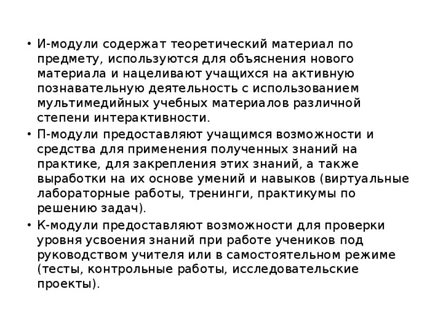 И-модули содержат теоретический материал по предмету, используются для объяснения нового материала и нацеливают учащихся на активную познавательную деятельность с использованием мультимедийных учебных материалов различной степени интерактивности. П-модули предоставляют учащимся возможности и средства для применения полученных знаний на практике, для закрепления этих знаний, а также выработки на их основе умений и навыков (виртуальные лабораторные работы, тренинги, практикумы по решению задач). К-модули предоставляют возможности для проверки уровня усвоения знаний при работе учеников под руководством учителя или в самостоятельном режиме (тесты, контрольные работы, исследовательские проекты). 