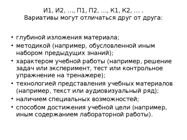 И1, И2, …, П1, П2, …, К1, К2, … .  Вариативы могут отличаться друг от друга:   глубиной изложения материала; методикой (например, обусловленной иным набором предыдущих знаний); характером учебной работы (например, решение задач или эксперимент, тест или контрольное упражнение на тренажере); технологией представления учебных материалов (например, текст или аудиовизуальный ряд); наличием специальных возможностей; способом достижения учебной цели (например, иным содержанием лабораторной работы). 