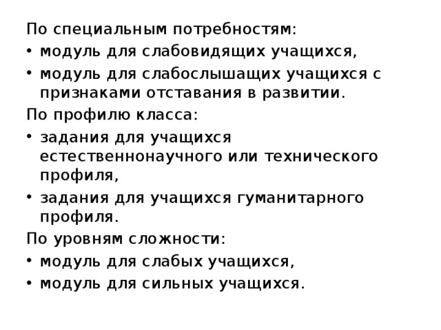 По специальным потребностям: модуль для слабовидящих учащихся, модуль для слабослышащих учащихся с признаками отставания в развитии. По профилю класса: задания для учащихся естественнонаучного или технического профиля, задания для учащихся гуманитарного профиля. По уровням сложности: модуль для слабых учащихся, модуль для сильных учащихся. 