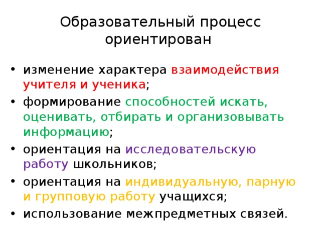 Образовательный процесс ориентирован изменение характера взаимодействия учителя и ученика ; формирование способностей искать, оценивать, отбирать и организовывать информацию ; ориентация на исследовательскую работу школьников; ориентация на индивидуальную, парную и групповую работу учащихся; использование межпредметных связей. 