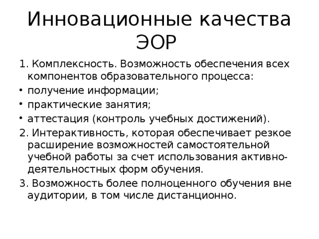 Инновационные качества ЭОР 1. Комплексность. Возможность обеспечения всех компонентов образовательного процесса: получение информации; практические занятия; аттестация (контроль учебных достижений). 2. Интерактивность, которая обеспечивает резкое расширение возможностей самостоятельной учебной работы за счет использования активно-деятельностных форм обучения . 3. Возможность более полноценного  обучения вне аудитории, в том числе дистанционно. 