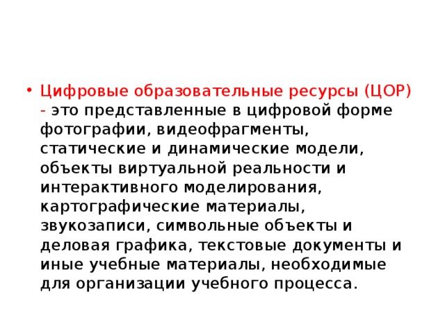 Цифровые образовательные ресурсы (ЦОР) - это представленные в цифровой форме фотографии, видеофрагменты, статические и динамические модели, объекты виртуальной реальности и интерактивного моделирования, картографические материалы, звукозаписи, символьные объекты и деловая графика, текстовые документы и иные учебные материалы, необходимые для организации учебного процесса. 