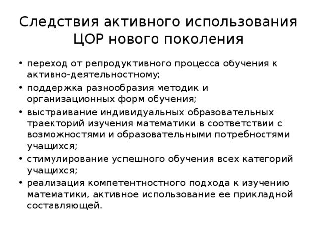 Следствия активного использования ЦОР нового поколения переход от репродуктивного процесса обучения к активно-деятельностному; поддержка разнообразия методик и организационных форм обучения; выстраивание индивидуальных образовательных траекторий изучения математики в соответствии с возможностями и образовательными потребностями учащихся; стимулирование успешного обучения всех категорий учащихся; реализация компетентностного подхода к изучению математики, активное использование ее прикладной составляющей. 