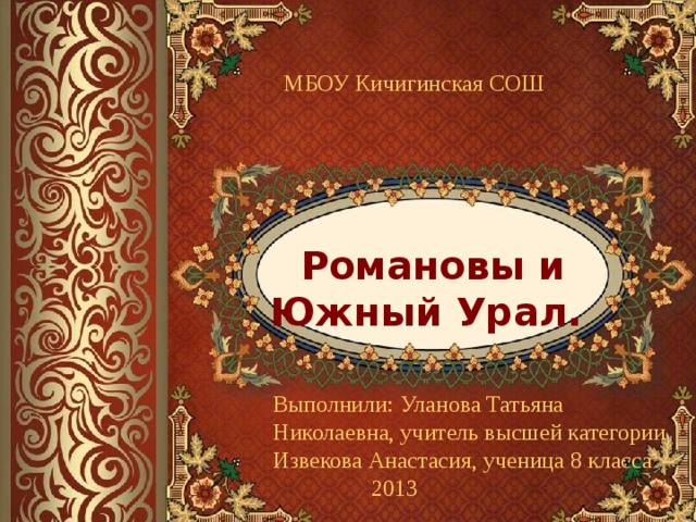 МБОУ Кичигинская СОШ Романовы и Южный Урал. Выполнили: Уланова Татьяна Николаевна, учитель высшей категории Извекова Анастасия, ученица 8 класса  2013 