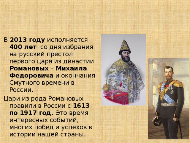 В 2013 году исполняется 400 лет со дня избрания на русский престол первого царя из династии Романовых – Михаила Федоровича и окончания Смутного времени в России. Цари из рода Романовых правили в России с 1613 по 1917 год. Это время интересных событий, многих побед и успехов в истории нашей страны. 