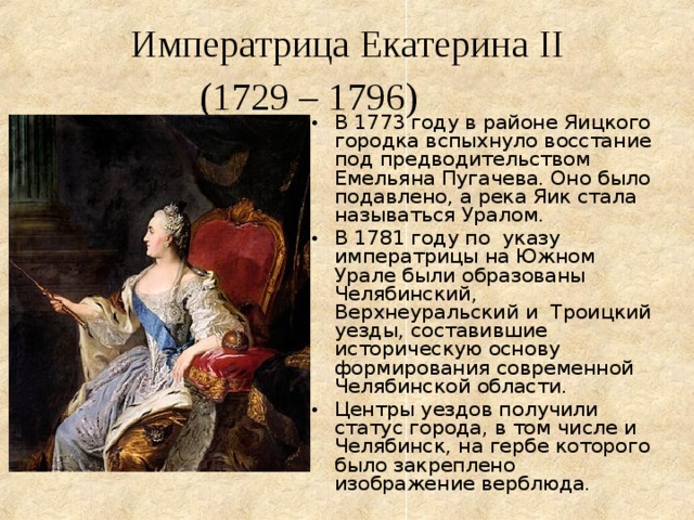  Императрица Екатерина II  (1729 – 1796)   В 1773 году в районе Яицкого городка вспыхнуло восстание под предводительством Емельяна Пугачева. Оно было подавлено, а река Яик стала называться Уралом. В 1781 году по указу императрицы на Южном Урале были образованы Челябинский, Верхнеуральский и Троицкий уезды, составившие историческую основу формирования современной Челябинской области. Центры уездов получили статус города, в том числе и Челябинск, на гербе которого было закреплено изображение верблюда. 