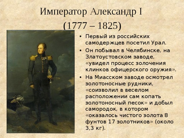  Император Александр I  (1777 – 1825)   Первый из российских самодержцев посетил Урал. Он побывал в Челябинске, на Златоустовском заводе, «увидел процесс золочения клинков офицерского оружия». На Миасском заводе осмотрел золотоносные рудники, «соизволил в веселом расположении сам копать золотоносный песок» и добыл самородок, в котором «оказалось чистого золота 8 фунтов 17 золотников» (около 3,3 кг). 
