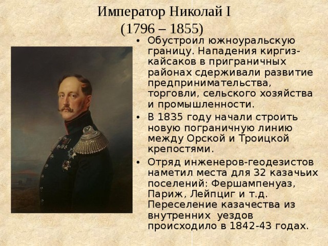 Император Николай I  (1796 – 1855)  Обустроил южноуральскую границу. Нападения киргиз-кайсаков в приграничных районах сдерживали развитие предпринимательства, торговли, сельского хозяйства и промышленности. В 1835 году начали строить новую пограничную линию между Орской и Троицкой крепостями. Отряд инженеров-геодезистов наметил места для 32 казачьих поселений: Фершампенуаз, Париж, Лейпциг и т.д. Переселение казачества из внутренних уездов происходило в 1842-43 годах. 