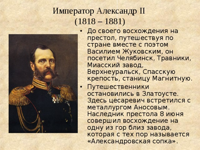 Император Александр II   (1818 – 1881) До своего восхождения на престол, путешествуя по стране вместе с поэтом Василием Жуковским, он посетил Челябинск, Травники, Миасский завод, Верхнеуральск, Спасскую крепость, станицу Магнитную. Путешественники остановились в Златоусте. Здесь цесаревич встретился с металлургом Аносовым. Наследник престола 8 июня совершил восхождение на одну из гор близ завода, которая с тех пор называется «Александровская сопка». 