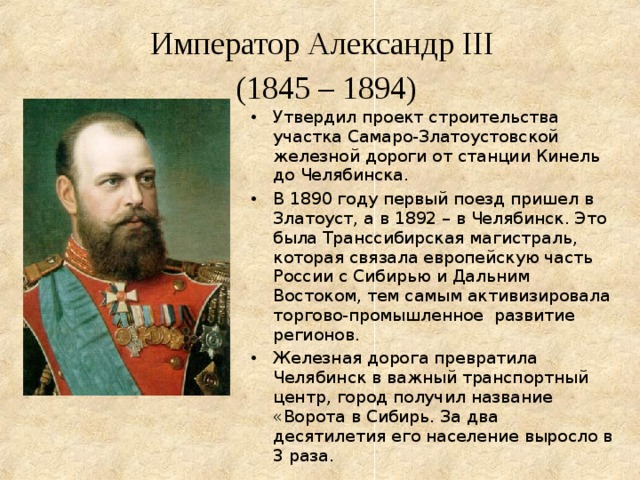   Император Александр III  (1845 – 1894)   Утвердил проект строительства участка Самаро-Златоустовской железной дороги от станции Кинель до Челябинска. В 1890 году первый поезд пришел в Златоуст, а в 1892 – в Челябинск. Это была Транссибирская магистраль, которая связала европейскую часть России с Сибирью и Дальним Востоком, тем самым активизировала торгово-промышленное развитие регионов. Железная дорога превратила Челябинск в важный транспортный центр, город получил название «Ворота в Сибирь. За два десятилетия его население выросло в 3 раза. 