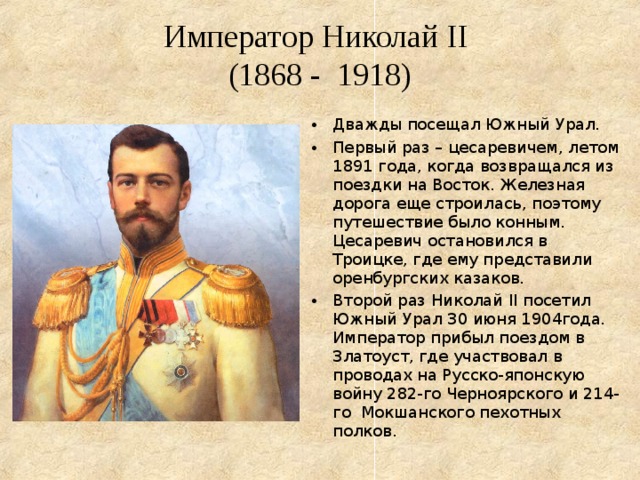  Император Николай II   (1868 - 1918) Дважды посещал Южный Урал. Первый раз – цесаревичем, летом 1891 года, когда возвращался из поездки на Восток. Железная дорога еще строилась, поэтому путешествие было конным. Цесаревич остановился в Троицке, где ему представили оренбургских казаков. Второй раз Николай II посетил Южный Урал 30 июня 1904года. Император прибыл поездом в Златоуст, где участвовал в проводах на Русско-японскую войну 282-го Черноярского и 214-го Мокшанского пехотных полков. 