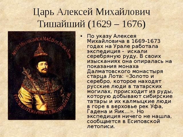 Царь Алексей Михайлович Тишайший (1629 – 1676) По указу Алексея Михайловича в 1669-1673 годах на Урале работала экспедиция - искали серебряную руду. В своих изысканиях она опиралась на показания монаха Далматовского монастыря старца Лота: «Золото и серебро, которое находят русские люди в татарских могилах, происходит из руды, которую добывают сибирские татары и их калмыцкие люди в горе в верховье рек Уфа, Гадена и Яик…». Но экспедиция ничего не нашла, сообщается в Есиповской летописи. 