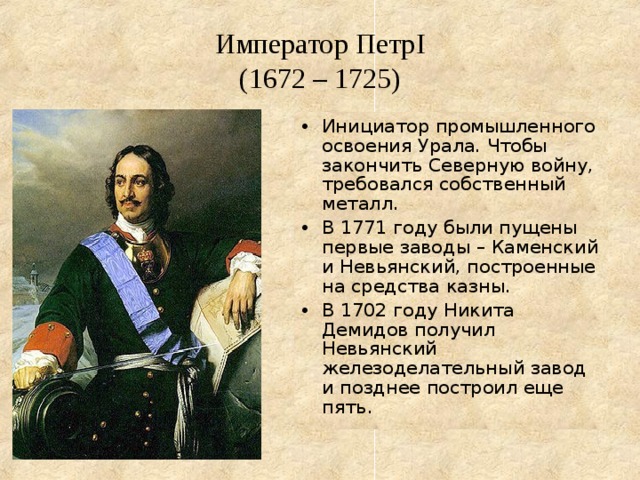 Император Петр I  (1672 – 1725) Инициатор промышленного освоения Урала. Чтобы закончить Северную войну, требовался собственный металл. В 1771 году были пущены первые заводы – Каменский и Невьянский, построенные на средства казны. В 1702 году Никита Демидов получил Невьянский железоделательный завод и позднее построил еще пять. 