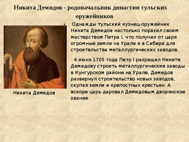  Никита Демидов - родоначальник династии тульских оружейников    Однажды тульский кузнец-оружейник Никита Демидов настолько поразил своим мастерством Петра I, что получил от царя огромные земли на Урале и в Сибири для строительства металлургических заводов.  4 июня 1705 года Петр I разрешил Никите Демидову строить металлургические заводы в Кунгурском районе на Урале. Демидов развернул строительство новых заводов, скупая земли и крепостных крестьян. А вскоре царь даровал Демидовым дворянское звание . Никита Демидов 