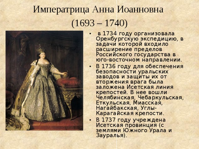  Императрица Анна Иоанновна  (1693 – 1740)    в 1734 году организовала Оренбургскую экспедицию, в задачи которой входило расширение пределов Российского государства в юго-восточном направлении. В 1736 году для обеспечения безопасности уральских заводов и защиты их от вторжения врага была заложена Исетская линия крепостей. В нее вошли Челябинская, Чебаркульская, Еткульская, Миасская, Нагайбакская, Углы-Карагайская крепости. В 1737 году учреждена Исетская провинция (с землями Южного Урала и Зауралья). 
