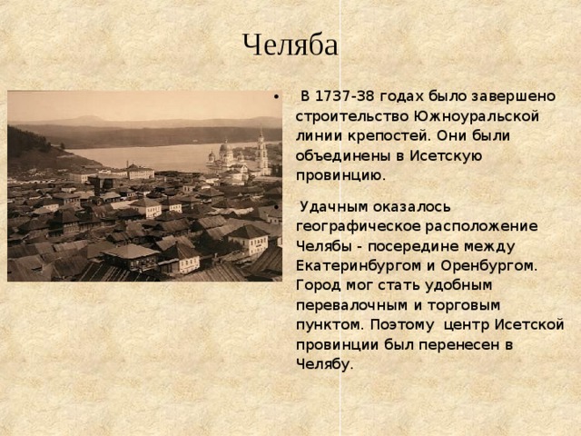 Челяба  В 1737-38 годах было завершено строительство Южноуральской линии крепостей. Они были объединены в Исетскую провинцию.  Удачным оказалось географическое расположение Челябы - посередине между Екатеринбургом и Оренбургом. Город мог стать удобным перевалочным и торговым пунктом. Поэтому центр Исетской провинции был перенесен в Челябу.  