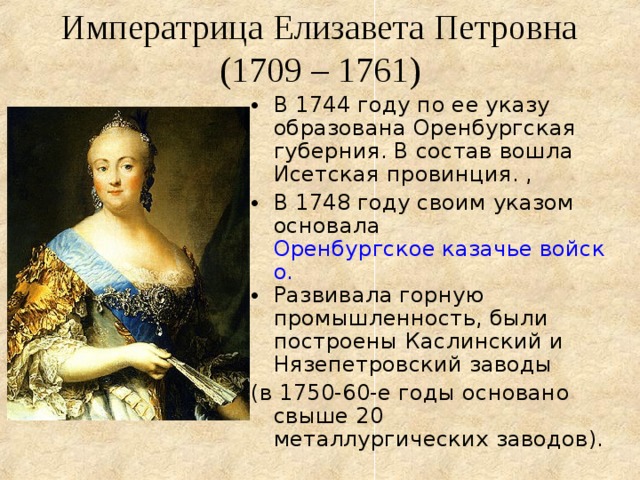  Императрица Елизавета Петровна  (1709 – 1761) В 1744 году по ее указу образована Оренбургская губерния. В состав вошла Исетская провинция. , В 1748 году своим указом основала Оренбургское казачье войско. Развивала горную промышленность, были построены Каслинский и Нязепетровский заводы (в 1750-60-е годы основано свыше 20 металлургических заводов). 