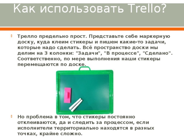 Как использовать Trello?   Трелло предельно прост. Представьте себе маркерную доску, куда клеим стикеры и пишем какие-то задачи, которые надо сделать. Всё пространство доски мы делим на 3 колонки: 