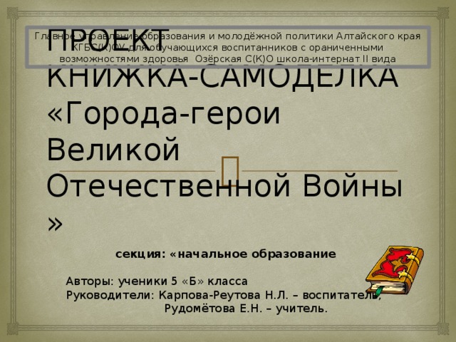 Главное управление образования и молодёжной политики Алтайского края КГБС(К)ОУ для обучающихся воспитанников с ораниченными возможностями здоровья Озёрская С(К)О школа-интернат II вида ПРОЕКТ  КНИЖКА-САМОДЕЛКА  «Города-герои Великой Отечественной Войны »  секция: «начальное образование  Авторы: ученики 5 «Б» класса Руководители: Карпова-Реутова Н.Л. – воспитатель,  Рудомётова Е.Н. – учитель. 