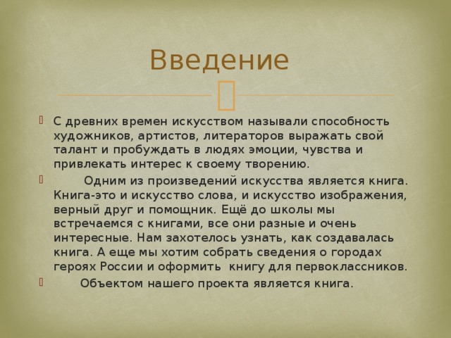 Введение  С древних времен искусством называли способность художников, артистов, литераторов выражать свой талант и пробуждать в людях эмоции, чувства и привлекать интерес к своему творению.  Одним из произведений искусства является книга. Книга-это и искусство слова, и искусство изображения, верный друг и помощник. Ещё до школы мы встречаемся с книгами, все они разные и очень интересные. Нам захотелось узнать, как создавалась книга. А еще мы хотим собрать сведения о городах героях России и оформить книгу для первоклассников.  Объектом нашего проекта является книга. 