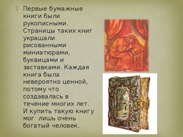 Первые бумажные книги были рукописными. Страницы таких книг украшали рисованными миниатюрами, буквицами и заставками. Каждая книга была невероятно ценной, потому что создавалась в течение многих лет. И купить такую книгу мог лишь очень богатый человек. 