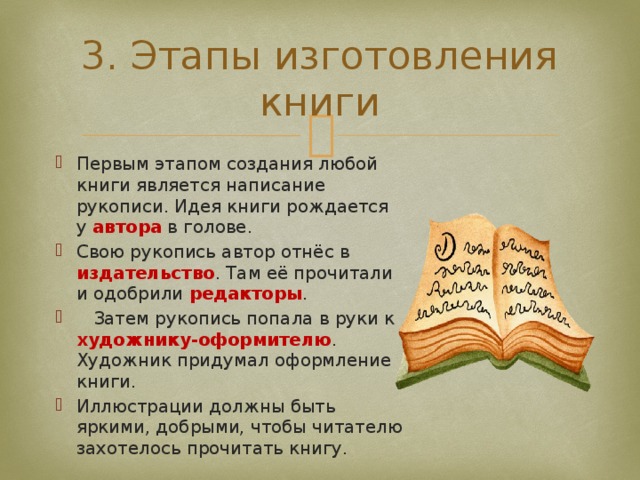 3. Этапы изготовления книги Первым этапом создания любой книги является написание рукописи. Идея книги рождается у автора в голове. Свою рукопись автор отнёс в издательство . Там её прочитали и одобрили редакторы .  Затем рукопись попала в руки к художнику-оформителю . Художник придумал оформление книги. Иллюстрации должны быть яркими, добрыми, чтобы читателю захотелось прочитать книгу. 
