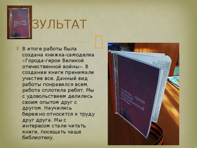 РЕЗУЛЬТАТ В итоге работы была создана книжка-самоделка «Города-герои Великой отечественной войны». В создании книги принимали участие все. Данный вид работы понравился всем, работа сплотила ребят. Мы с удовольствием делились своим опытом друг с другом. Научились бережно относится к труду друг друга. Мы с интересом стали читать книги, посещать чаще библиотеку. 