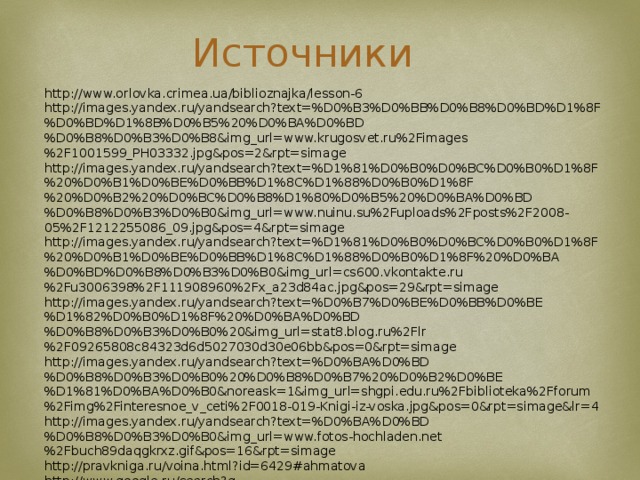 Источники http://www.orlovka.crimea.ua/biblioznajka/lesson-6 http://images.yandex.ru/yandsearch?text=%D0%B3%D0%BB%D0%B8%D0%BD%D1%8F%D0%BD%D1%8B%D0%B5%20%D0%BA%D0%BD%D0%B8%D0%B3%D0%B8&img_url=www.krugosvet.ru%2Fimages%2F1001599_PH03332.jpg&pos=2&rpt=simage http://images.yandex.ru/yandsearch?text=%D1%81%D0%B0%D0%BC%D0%B0%D1%8F%20%D0%B1%D0%BE%D0%BB%D1%8C%D1%88%D0%B0%D1%8F%20%D0%B2%20%D0%BC%D0%B8%D1%80%D0%B5%20%D0%BA%D0%BD%D0%B8%D0%B3%D0%B0&img_url=www.nuinu.su%2Fuploads%2Fposts%2F2008-05%2F1212255086_09.jpg&pos=4&rpt=simage http://images.yandex.ru/yandsearch?text=%D1%81%D0%B0%D0%BC%D0%B0%D1%8F%20%D0%B1%D0%BE%D0%BB%D1%8C%D1%88%D0%B0%D1%8F%20%D0%BA%D0%BD%D0%B8%D0%B3%D0%B0&img_url=cs600.vkontakte.ru%2Fu3006398%2F111908960%2Fx_a23d84ac.jpg&pos=29&rpt=simage http://images.yandex.ru/yandsearch?text=%D0%B7%D0%BE%D0%BB%D0%BE%D1%82%D0%B0%D1%8F%20%D0%BA%D0%BD%D0%B8%D0%B3%D0%B0%20&img_url=stat8.blog.ru%2Flr%2F09265808c84323d6d5027030d30e06bb&pos=0&rpt=simage http://images.yandex.ru/yandsearch?text=%D0%BA%D0%BD%D0%B8%D0%B3%D0%B0%20%D0%B8%D0%B7%20%D0%B2%D0%BE%D1%81%D0%BA%D0%B0&noreask=1&img_url=shgpi.edu.ru%2Fbiblioteka%2Fforum%2Fimg%2Finteresnoe_v_ceti%2F0018-019-Knigi-iz-voska.jpg&pos=0&rpt=simage&lr=4 http://images.yandex.ru/yandsearch?text=%D0%BA%D0%BD%D0%B8%D0%B3%D0%B0&img_url=www.fotos-hochladen.net%2Fbuch89daqgkrxz.gif&pos=16&rpt=simage http://pravkniga.ru/voina.html?id=6429#ahmatova http://www.google.ru/search?q http://glory.rin.ru/cgi-bin/article.pl?idp=17 