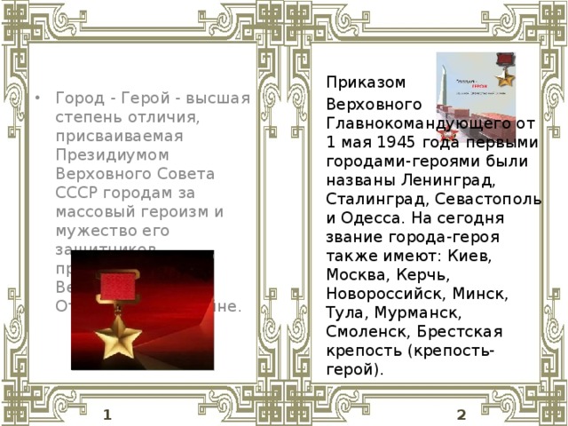 Город - Герой - высшая степень отличия, присваиваемая Президиумом Верховного Совета СССР городам за массовый героизм и мужество его защитников, проявленные в Великой Отечественной войне.   Приказом Верховного Главнокомандующего от 1 мая 1945 года первыми городами-героями были названы Ленинград, Сталинград, Севастополь и Одесса. На сегодня звание города-героя также имеют: Киев, Москва, Керчь, Новороссийск, Минск, Тула, Мурманск, Смоленск, Брестская крепость (крепость-герой).  1 2 