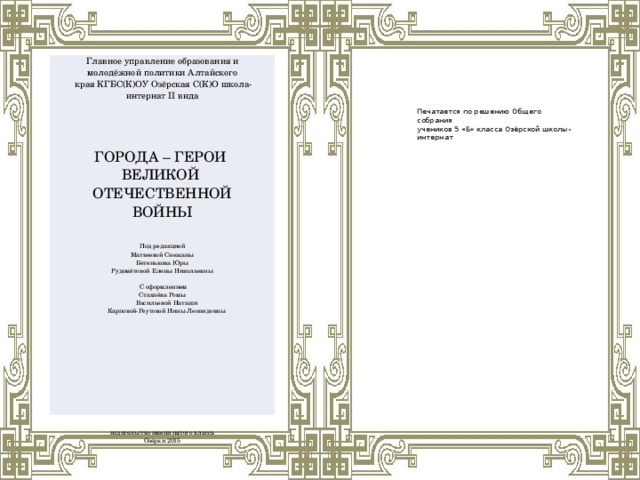 Главное управление образования и молодёжной политики Алтайского  края КГБС(К)ОУ Озёрская С(К)О школа-интернат II вида ГОРОДА – ГЕРОИ ВЕЛИКОЙ ОТЕЧЕСТВЕННОЙ ВОЙНЫ Под редакцией Матвеевой Снежаны  Бетенькова Юры  Рудомётовой Елены Николаевны    С оформлением Стахнёва Ромы  Васильевой Наташи  Карповой-Реутовой Нины Леонидовны издательство имени пятого класса Озёрки 2015 Печатается по решению Общего собрания учеников 5 «Б» класса Озёрской школы-интернат 