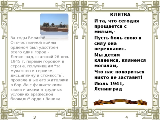 КЛЯТВА И та, что сегодня прощается с милым,- Пусть боль свою в силу она переплавит. Мы детям клянемся, клянемся могилам, Что нас покориться никто не заставит! Июль 1941, Ленинград  За годы Великой Отечественной войны орденом был удостоен всего один город - Ленинград, ставший 26 янв. 1945 г. первым городом в стране, получившим 